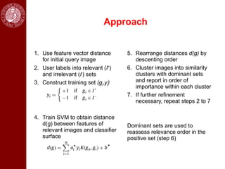 Approach


1. Use feature vector distance      5. Rearrange distances d(g) by
   for initial query image             descenting order
2. User labels into relevant (I+)   6. Cluster images into similarity
   and irrelevant (I-) sets            clusters with dominant sets
3. Construct training set (gi,yi)      and report in order of
                                       importance within each cluster
                                    7. If further refinement
                                       necessary, repeat steps 2 to 7

4. Train SVM to obtain distance
   d(g) between features of         Dominant sets are used to
   relevant images and classifier   reassess relevance order in the
   surface                          positive set (step 6)
 