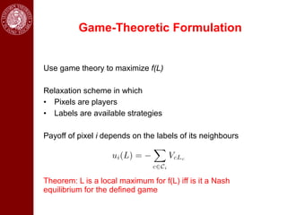 Game-Theoretic Formulation


Use game theory to maximize f(L)

Relaxation scheme in which
• Pixels are players
• Labels are available strategies

Payoff of pixel i depends on the labels of its neighbours




Theorem: L is a local maximum for f(L) iff is it a Nash
equilibrium for the defined game
 