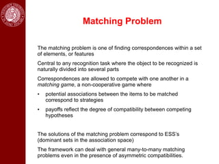 Matching Problem

The matching problem is one of finding correspondences within a set
of elements, or features
Central to any recognition task where the object to be recognized is
naturally divided into several parts
Correspondences are allowed to compete with one another in a
matching game, a non-cooperative game where
•   potential associations between the items to be matched
    correspond to strategies
•   payoffs reflect the degree of compatibility between competing
    hypotheses


The solutions of the matching problem correspond to ESS’s
(dominant sets in the association space)
The framework can deal with general many-to-many matching
problems even in the presence of asymmetric compatibilities.
 