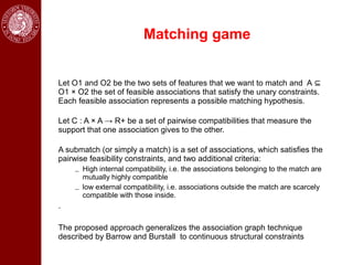 Matching game


Let O1 and O2 be the two sets of features that we want to match and A ⊆
O1 × O2 the set of feasible associations that satisfy the unary constraints.
Each feasible association represents a possible matching hypothesis.

Let C : A × A → R+ be a set of pairwise compatibilities that measure the
support that one association gives to the other.

A submatch (or simply a match) is a set of associations, which satisfies the
pairwise feasibility constraints, and two additional criteria:
    – High internal compatibility, i.e. the associations belonging to the match are
      mutually highly compatible
    – low external compatibility, i.e. associations outside the match are scarcely
      compatible with those inside.
.

The proposed approach generalizes the association graph technique
described by Barrow and Burstall to continuous structural constraints
 