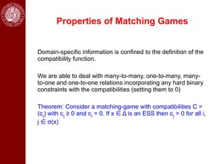 Properties of Matching Games


Domain-specific information is confined to the definition of the
compatibility function.

We are able to deal with many-to-many, one-to-many, many-
to-one and one-to-one relations incorporating any hard binary
constraints with the compatibilities (setting them to 0)

Theorem: Consider a matching-game with compatibilities C =
(cij) with cij ≥ 0 and cii = 0. If x ∈ Δ is an ESS then cij > 0 for all i,
j ∈ σ(x)
 