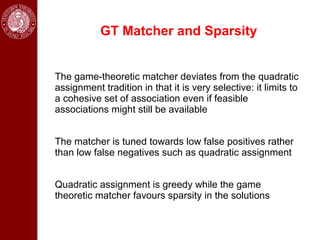 GT Matcher and Sparsity


The game-theoretic matcher deviates from the quadratic
assignment tradition in that it is very selective: it limits to
a cohesive set of association even if feasible
associations might still be available


The matcher is tuned towards low false positives rather
than low false negatives such as quadratic assignment


Quadratic assignment is greedy while the game
theoretic matcher favours sparsity in the solutions
 