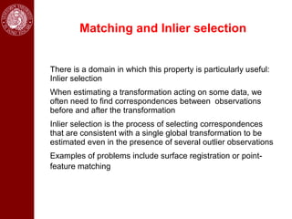 Matching and Inlier selection


There is a domain in which this property is particularly useful:
Inlier selection
When estimating a transformation acting on some data, we
often need to find correspondences between observations
before and after the transformation
Inlier selection is the process of selecting correspondences
that are consistent with a single global transformation to be
estimated even in the presence of several outlier observations
Examples of problems include surface registration or point-
feature matching
 
