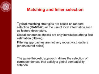 Matching and Inlier selection


Typical matching strategies are based on random
selection (RANSAC) or the use of local information such
as feature descriptors.
Global coherence checks are only introduced after a first
estimation (filtering)
Filtering approaches are not very robust w.r.t. outliers
(or structured noise)



The game theoretic approach drives the selection of
correspondences that satisfy a global compatibility
criterion
 