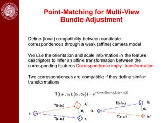 Point-Matching for Multi-View
            Bundle Adjustment

Define (local) compatibility between candidate
correspondences through a weak (affine) camera model

We use the orientation and scale information in the feature
descriptors to infer an affine transformation between the
corresponding features Correspondence imply transformation

Two correspondences are compatible if they define similar
transformations
 