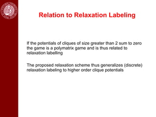 Relation to Relaxation Labeling



If the potentials of cliques of size greater than 2 sum to zero
the game is a polymatrix game and is thus related to
relaxation labelling

The proposed relaxation scheme thus generalizes (discrete)
relaxation labeling to higher order clique potentials
 