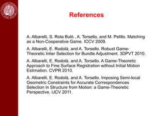 References


A. Albarelli, S. Rota Bulò , A. Torsello, and M. Pelillo. Matching
as a Non-Cooperative Game. ICCV 2009.
A. Albarelli, E. Rodolà, and A. Torsello. Robust Game-
Theoretic Inlier Selection for Bundle Adjustment. 3DPVT 2010.
A. Albarelli, E. Rodolà, and A. Torsello. A Game-Theoretic
Approach to Fine Surface Registration without Initial Motion
Estimation. CVPR 2010.
A. Albarelli, E. Rodolà, and A. Torsello. Imposing Semi-local
Geometric Constraints for Accurate Correspondences
Selection in Structure from Motion: a Game-Theoretic
Perspective. IJCV 2011.
 