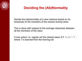 Deciding the (Ab)Normality


Decide the (ab)normality of a new instance based on its
closeness to the members of the closest activity-class

This is done with respect to the average closeness between
all the members of the class

A new action i is regular wrt the closest class S if         ,
where T is learned from the training set
 