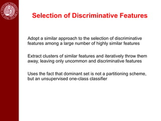 Selection of Discriminative Features


Adopt a similar approach to the selection of discriminative
features among a large number of highly similar features

Extract clusters of similar features and iteratively throw them
away, leaving only uncommon and discriminative features

Uses the fact that dominant set is not a partitioning scheme,
but an unsupervised one-class classifier
 