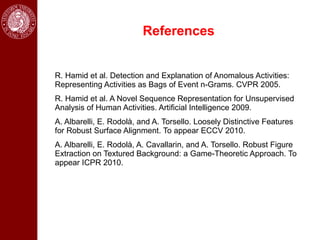 References


R. Hamid et al. Detection and Explanation of Anomalous Activities:
Representing Activities as Bags of Event n-Grams. CVPR 2005.
R. Hamid et al. A Novel Sequence Representation for Unsupervised
Analysis of Human Activities. Artificial Intelligence 2009.
A. Albarelli, E. Rodolà, and A. Torsello. Loosely Distinctive Features
for Robust Surface Alignment. To appear ECCV 2010.
A. Albarelli, E. Rodolà, A. Cavallarin, and A. Torsello. Robust Figure
Extraction on Textured Background: a Game-Theoretic Approach. To
appear ICPR 2010.
 