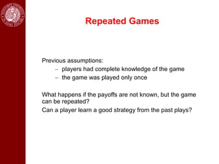 Repeated Games



Previous assumptions:
    – players had complete knowledge of the game
    – the game was played only once

What happens if the payoffs are not known, but the game
can be repeated?
Can a player learn a good strategy from the past plays?
 
