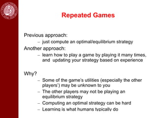 Repeated Games

Previous approach:
       – just compute an optimal/equilibrium strategy
Another approach:
       – learn how to play a game by playing it many times,
         and updating your strategy based on experience

Why?
       – Some of the game’s utilities (especially the other
         players’) may be unknown to you
       – The other players may not be playing an
         equilibrium strategy
       – Computing an optimal strategy can be hard
       – Learning is what humans typically do
 