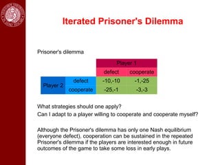 Iterated Prisoner's Dilemma


Prisoner's dilemma

                                 Player 1
                           defect     cooperate
               defect      -10,-10      -1,-25
  Player 2
             cooperate     -25,-1        -3,-3


What strategies should one apply?
Can I adapt to a player willing to cooperate and cooperate myself?

Although the Prisoner's dilemma has only one Nash equilibrium
(everyone defect), cooperation can be sustained in the repeated
Prisoner's dilemma if the players are interested enough in future
outcomes of the game to take some loss in early plays.
 