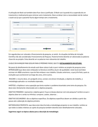 A utilização de Wash out também deve ficar clara e justificada. O Wash out é quando há a suspensão de um
tratamento e medicamento para reiniciar outro tratamento. Deve-se deixar claro a necessidade real de realizar
o wash out já que o paciente ficaria algum tempo sem o tratamento.

Em seguida deve ser colocado o financiamento da pesquisa, se existir. As situações de Bolsa de Iniciação
Científica não são consideradas Financiamento da Pesquisa. Posteriormente deverão ser adicionadas as palavras
chave do seu projeto. Estas deverão ser as palavras mais relevantes do trabalho.
CLIQUE EM AVANÇAR PARA SEGUIR PARA O PRÓXIMO PASSO, QUE É O DETALHAMENTO DO ESTUDO.
No passo do detalhamento do estudo você deve colocar tudo o que é relativo ao projeto de pesquisa como:
INTRODUÇÃO (que deve estar embasada na literatura científica atual e de qualidade): neste local você deve
escrever em 4000 caracteres o que de fato embasa o seu trabalho. Estudos anteriores, o que já foi feito, quais as
evoluções que aconteceram ao longo dos anos, entre outros.
RESUMO: o resumo deve, em parágrafo único, constar uma breve introdução, o objetivo do trabalho, a
metodologia aplicada e os resultados esperados.
HIPÓTESE: a hipótese é uma suposição que tenta resolver o problema levantado como tema da pesquisa. Ela
deve estar diretamente relacionada com o objetivo proposto.
OBJETIVO PRIMÁRIO: representa o objetivo geral. O que se deseja observar com esta pesquisa? Lembre-se que o
objetivo deve ter o verbo no infinitivo: comparar, avaliar, observar...
OBJETIVO SECUNDÁRIO: são os objetivos específicos. Os objetivos específicos devem ser obtidos a partir dos
passos até a obtenção do objetivo primário.
METODOLOGIA PROPOSTA: aqui deve estar descrita toda a metodologia proposta no seu trabalho. Lembre-se
que todos os dados relativos ao sujeito da pesquisa também deverão estar detalhadamente colocados.
Sugerimos seguir os tópicos abaixo para a descrição da metodologia

 