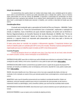 Seleção dos voluntários
As características dos sujeitos devem ser citadas nesta etapa; idade, sexo, condições gerais de saúde e
quais serão os procedimentos e exames que serão executados para a seleção dos sujeitos. Caso os mesmos
sejam selecionados em uma das clínicas da BAHIANA, é necessária a autorização do coordenador da clínica
específica para que a pesquisa seja realizada. Se os sujeitos forem selecionados em escolas, creches ou asilos,
deve haver a autorização da direção para executar o trabalho, com carimbo e descrição da função que este
exerce.

Considerações éticas
O estudo será conduzido após a aprovação do Comitê de Ética em Pesquisa – BAHIANA. Todos
os sujeitos receberão um “Termo de Consentimento Livre e Esclarecido”, explicando a realização do
estudo, os objetivos, riscos e benefícios aos quais estariam expostos, de acordo com as Diretrizes e
Normas Regulamentadoras do Conselho Nacional de Saúde (Resolução nº 196/96). Este “Termo de
consentimento Livre e Esclarecido” deverá ser feito em duas vias. A primeira deverá ficar com o
paciente e a segunda deverá ser arquivada pelo pesquisador por cinco anos após o término da
pesquisa.(modelo em anexo).
O texto acima deve ser mantido nos projetos e efetivamente seguidos. É importante lembrar que
nenhum trabalho pode ser avaliado pelo CEP se ele já foi iniciado. Portanto é preciso planejamento e
organização para que os trabalhos sejam enviados ao CEP o mais breve possível.
Local da Pesquisa
O local da pesquisa deverá ser indicado neste item. Caso haja mais de um local, todos deverão
ser citados (creches, escolas, outras instituições ou na BAHIANA).
CRITÉRIOS DE INCLUSÃO: quais são os critérios que serão utilizados para selecionar os voluntários? Idade, sexo,
condição de saúde, hábitos, entre outros. Quando for o caso, pode-se optar pelo tópico não se aplica.
CRITÉRIOS DE EXCLUSÃO: Existem características que podem excluir o sujeito do seu grupo de pesquisa? Por
exemplo, ser fumante, ser diabético, estar na menopausa, entre outros. Quando for o caso, pode-se optar pelo
tópico não se aplica.
RISCOS: não existe trabalho sem risco. Memso que o único risco seja a exposição dos dados, ele deve ser
sinalizado. Se for realizado um exame clínico, por exemplo poderá haver constrangimento, contaminação, entre
outros.
BENEFÍCIOS: tudo o que for benefício proveniente do seu trabalho é considerado benefício. Podem ser
individuais, como por exemplo a palestra para instruir os voluntários de como proceder ou até mesmo o
tratamento médico ou odontológico, como o benefício coletivo, que será fruto dos resultados deste estudo.
METODOLOGIA DE ANÁLISE DOS DADOS: deve descrever qual o cálculo estatístico que será aplicado para o seu
estudo.
DESFECHO PRIMÁRIO: o que se espera como resultado do objetivo primário

 