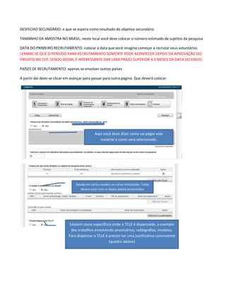 DESFECHO SECUNDÁRIO: o que se espera como resultado do objetivo secundário
TAMANHO DA AMOSTRA NO BRASIL: neste local você deve colocar o número estimado de sujeitos da pesquisa.
DATA DO PRIMEIRO RECRUTAMENTO: colocar a data que você imagina começar a recrutar seus voluntários.
LEMBRE-SE QUE O PERÍODO PARA RECRUTAMENTO SOMENTE PODE ACONTECER DEPOIS DA APROVAÇÃO DO
PROJETO NO CEP, SENDO ASSIM, É INTERESSANTE DAR UMA PRAZO SUPERIOR A 3 MESES DA DATA DO ENVIO.
PAÍSES DE RECRUTAMENTO: apenas se envolver outros países
A partir daí deve-se clicar em avançar para passar para outra página. Que deverá colocar:

Aqui você deve dizer como vai pegar este
material e como será selecionado.

Estudo em vários estados ou várias instituições. Todas
devem estar com os dados abaixo preenchidos.

Existem casos específicos onde o TCLE é dispensado, a exemplo
dos trabalhos envolvendo prontuários, radiografias, modelos.
Para dispensar o TCLE é preciso ter uma justificativa convincente
(quadro abaixo)

 