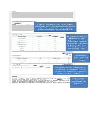 Se você vai coletar alguma coisa e guardar em algum
banco (dentes, medula, sangue) isto precisa estar claro e
devidamente justificado. Ver resolução 441/2011.

Os detalhes do cronograma
deverão ser colocados.
Todas as fases, inclusive a
submissão ao CEP e a coleta
de dados, que deve ter um
intervalo de 2 a 3 meses.

Para cada tópico,
clique em adicionar
cronograma

Toda pesquisa tem um mínimo de despesa e deverá ser
colocado. Fiquem atentos para separar em Outras
informações os itens que são de infraestrutura existente
(equipamentos, aparelhos, computadores).

A Bibliografia deve
estar atualizada e ser
de qualidade.

 