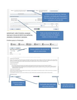 A folha de Rosto deverá ser impressa,
assinada e carimbada pelo Pesquisador e
Pelo Coordenador do Curso, escaneada e
anexada em extensão PDF.

IMPORTANTE: NÃO É POSSÍVEL AVANÇAR
SEM QUE A FOLHA DE ROSTO SEJA IMPRESSA,
ASSINADA, ESCANEADA E ANEXADA.

Todos os documentos deverão ser
anexados nesta área. Ver relação e
modelos no final do manual.

O último passo é a finalização.

Nossos trabalhos não precisam de
sigilo na maioria deles

É preciso aceitar os
termos acima

Você pode salvar para rever
tudo antes de enviar

Se for feito o envio ao
CEP não tem mais volta

 
