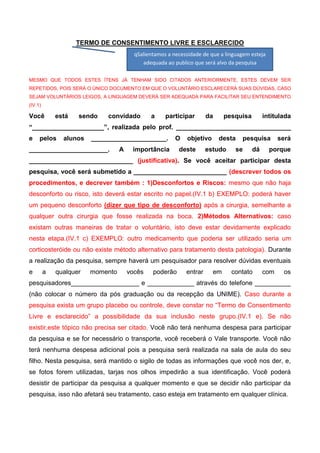 TERMO DE CONSENTIMENTO LIVRE E ESCLARECIDO
qSalientamos a necessidade de que a linguagem esteja
adequada ao publico que será alvo da pesquisa
MESMO QUE TODOS ESTES ÍTENS JÁ TENHAM SIDO CITADOS ANTERIORMENTE, ESTES DEVEM SER
REPETIDOS, POIS SERÁ O ÚNICO DOCUMENTO EM QUE O VOLUNTÁRIO ESCLARECERÁ SUAS DÚVIDAS. CASO
SEJAM VOLUNTÁRIOS LEIGOS, A LINGUAGEM DEVERÁ SER ADEQUADA PARA FACILITAR SEU ENTENDIMENTO
(IV.1)

Você

está

sendo

convidado

a

participar

da

pesquisa

intitulada

“____________________”, realizada pelo prof. ________________________________
e

pelos

alunos

_____________________.

______________________.

A

O

importância

objetivo

deste

desta

estudo

pesquisa

se

dá

será

porque

_____________________________ (justificativa). Se você aceitar participar desta
pesquisa, você será submetido a __________________________ (descrever todos os
procedimentos, e decrever também : 1)Desconfortos e Riscos: mesmo que não haja
desconforto ou risco, isto deverá estar escrito no papel.(IV.1 b) EXEMPLO: poderá haver
um pequeno desconforto (dizer que tipo de desconforto) após a cirurgia, semelhante a
qualquer outra cirurgia que fosse realizada na boca. 2)Métodos Alternativos: caso
existam outras maneiras de tratar o voluntário, isto deve estar devidamente explicado
nesta etapa.(IV.1 c) EXEMPLO: outro medicamento que poderia ser utilizado seria um
corticosteróide ou não existe método alternativo para tratamento desta patologia). Durante
a realização da pesquisa, sempre haverá um pesquisador para resolver dúvidas eventuais
e

a

qualquer

momento

vocês

poderão

entrar

em

contato

com

os

pesquisadores___________________ e _____________ através do telefone __________
(não colocar o número da pós graduação ou da recepção da UNIME). Caso durante a
pesquisa exista um grupo placebo ou controle, deve constar no “Termo de Consentimento
Livre e esclarecido” a possibilidade da sua inclusão neste grupo.(IV.1 e). Se não
existir,este tópico não precisa ser citado. Você não terá nenhuma despesa para participar
da pesquisa e se for necessário o transporte, você receberá o Vale transporte. Você não
terá nenhuma despesa adicional pois a pesquisa será realizada na sala de aula do seu
filho. Nesta pesquisa, será mantido o sigilo de todas as informações que você nos der, e,
se fotos forem utilizadas, tarjas nos olhos impedirão a sua identificação. Você poderá
desistir de participar da pesquisa a qualquer momento e que se decidir não participar da
pesquisa, isso não afetará seu tratamento, caso esteja em tratamento em qualquer clínica.

 