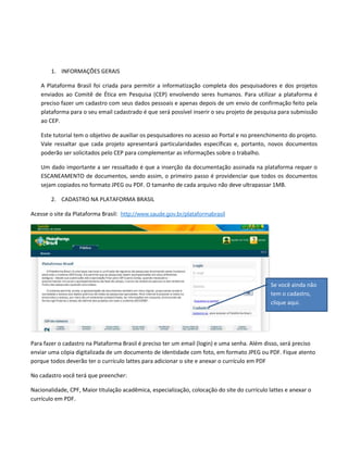 1. INFORMAÇÕES GERAIS
A Plataforma Brasil foi criada para permitir a informatização completa dos pesquisadores e dos projetos
enviados ao Comitê de Ética em Pesquisa (CEP) envolvendo seres humanos. Para utilizar a plataforma é
preciso fazer um cadastro com seus dados pessoais e apenas depois de um envio de confirmação feito pela
plataforma para o seu email cadastrado é que será possível inserir o seu projeto de pesquisa para submissão
ao CEP.
Este tutorial tem o objetivo de auxiliar os pesquisadores no acesso ao Portal e no preenchimento do projeto.
Vale ressaltar que cada projeto apresentará particularidades específicas e, portanto, novos documentos
poderão ser solicitados pelo CEP para complementar as informações sobre o trabalho.
Um dado importante a ser ressaltado é que a inserção da documentação assinada na plataforma requer o
ESCANEAMENTO de documentos, sendo assim, o primeiro passo é providenciar que todos os documentos
sejam copiados no formato JPEG ou PDF. O tamanho de cada arquivo não deve ultrapassar 1MB.
2. CADASTRO NA PLATAFORMA BRASIL
Acesse o site da Plataforma Brasil: http://www.saude.gov.br/plataformabrasil

Se você ainda não
tem o cadastro,
clique aqui.

Para fazer o cadastro na Plataforma Brasil é preciso ter um email (login) e uma senha. Além disso, será preciso
enviar uma cópia digitalizada de um documento de identidade com foto, em formato JPEG ou PDF. Fique atento
porque todos deverão ter o currículo lattes para adicionar o site e anexar o currículo em PDF
No cadastro você terá que preencher:
Nacionalidade, CPF, Maior titulação acadêmica, especialização, colocação do site do currículo lattes e anexar o
currículo em PDF.

 