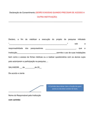 Declaração de Consentimento (SERÃO EXIGIDAS QUANDO PRECISAR DE ACESSO A
OUTRA INSTITUIÇÃO)

Declaro,

a

fim

de

viabilizar

a

execução

do

projeto

de

“_______________________________________________________"
responsabilidade

dos

pesquisadores

pesquisa

intitulado

sob

_____________________________,

a
que

a

Instituição_____________________________________ permite o uso de suas instalações
bem como o acesso às fichas médicas ou a realizar questionários com os alunos cujos
pais autorizarem a participação na pesquisa.....
SALVADOR, __ de _________de 20__
De acordo e ciente

O Carimbo deve deixar claro a função de quem
assina ou isto deve constar do texto.

_______________________________
Nome do Responsável pela Instituição
com carimbo

 
