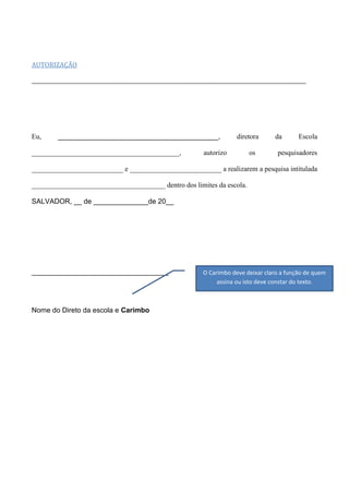 AUTORIZAÇÃO

Eu,

_________________________________________,

__________________________________________,

diretora

autorizo

os

da

Escola

pesquisadores

__________________________ e __________________________ a realizarem a pesquisa intitulada
______________________________________ dentro dos limites da escola.
SALVADOR, __ de ______________de 20__

___________________________________

Nome do Direto da escola e Carimbo

O Carimbo deve deixar claro a função de quem
assina ou isto deve constar do texto.

 