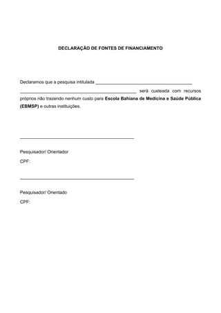 DECLARAÇÃO DE FONTES DE FINANCIAMENTO

Declaramos que a pesquisa intitulada _______________________________________
_______________________________________________ será custeada com recursos
próprios não trazendo nenhum custo para Escola Bahiana de Medicina e Saúde Pública
(EBMSP) e outras instituições.

______________________________________________

Pesquisador/ Orientador
CPF:

______________________________________________

Pesquisador/ Orientado
CPF:

 