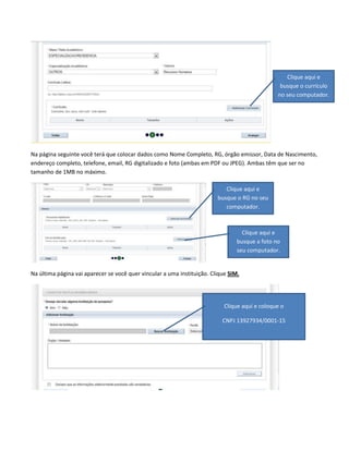 Clique aqui e
busque o currículo
no seu computador.

Na página seguinte você terá que colocar dados como Nome Completo, RG, órgão emissor, Data de Nascimento,
endereço completo, telefone, email, RG digitalizado e foto (ambas em PDF ou JPEG). Ambas têm que ser no
tamanho de 1MB no máximo.
Clique aqui e
busque o RG no seu
computador.

Clique aqui e
busque a foto no
seu computador.

Na última página vai aparecer se você quer vincular a uma instituição. Clique SIM.

Clique aqui e coloque o
CNPJ 13927934/0001-15

 