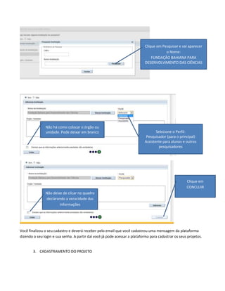 Clique em Pesquisar e vai aparecer
o Nome:
FUNDAÇÃO BAHIANA PARA
DESENVOLVIMENTO DAS CIÊNCIAS

Não há como colocar o órgão ou
unidade. Pode deixar em branco

Selecione o Perfil:
Pesquisador (para o principal)
Assistente para alunos e outros
pesquisadores

Clique em
CONCLUIR

Não deixe de clicar no quadro
declarando a veracidade das
informações

Você finalizou o seu cadastro e deverá receber pelo email que você cadastrou uma mensagem da plataforma
dizendo o seu login e sua senha. A partir daí você já pode acessar a plataforma para cadastrar os seus projetos.

3. CADASTRAMENTO DO PROJETO

 