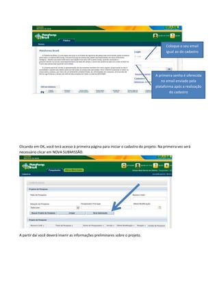 Coloque o seu email
igual ao do cadastro

A primeira senha é oferecida
no email enviado pela
plataforma após a realização
do cadastro

Clicando em OK, você terá acesso à primeira página para iniciar o cadastro do projeto. Na primeira vez será
necessário clicar em NOVA SUBMISSÃO.

A partir daí você deverá inserir as informações preliminares sobre o projeto.

 