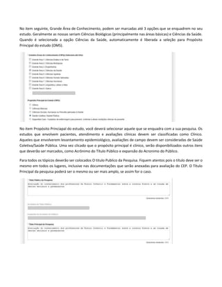 No item seguinte, Grande Área de Conhecimento, podem ser marcadas até 3 opções que se enquadrem no seu
estudo. Geralmente as nossas seriam Ciências Biológicas (principalmente nas áreas básicas) e Ciências da Saúde.
Quando é selecionada a opção Ciências da Saúde, automaticamente é liberada a seleção para Propósito
Principal do estudo (OMS).

No item Propósito Princiapal do estudo, você deverá selecionar aquele que se enquadra com a sua pesquisa. Os
estudos que envolvem pacientes, atendimento e avaliações clínicas devem ser classificadas como Clínico.
Aqueles que envolverem levantamento epidemiológico, avaliações de campo devem ser consideradas de Saúde
Coletiva/Saúde Pública. Uma vez clicado que o propósito principal é clínico, serão disponibilizados outros itens
que deverão ser marcados, como Acrônimo do Título Público e expansão do Acronimo do Público.
Para todos os tópicos deverão ser colocados O titulo Publico da Pesquisa. Fiquem atentos pois o título deve ser o
mesmo em todos os lugares, inclusive nas documentações que serão anexadas para avaliação do CEP. O Título
Principal da pesquisa poderá ser o mesmo ou ser mais amplo, se assim for o caso.

 