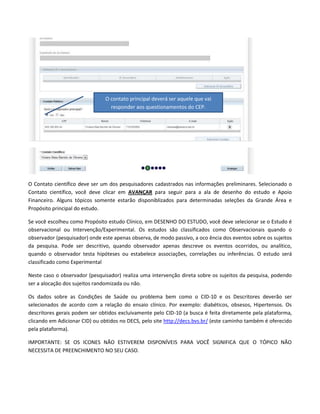 O contato principal deverá ser aquele que vai
responder aos questionamentos do CEP.

O Contato científico deve ser um dos pesquisadores cadastrados nas informações preliminares. Selecionado o
Contato científico, você deve clicar em AVANÇAR para seguir para a ala de desenho do estudo e Apoio
Financeiro. Alguns tópicos somente estarão disponiblizados para determinadas seleções da Grande Área e
Propósito principal do estudo.
Se você escolheu como Propósito estudo Clínico, em DESENHO DO ESTUDO, você deve selecionar se o Estudo é
observacional ou Intervenção/Experimental. Os estudos são classificados como Observacionais quando o
observador (pesquisador) onde este apenas observa, de modo passivo, a oco ência dos eventos sobre os sujeitos
da pesquisa. Pode ser descritivo, quando observador apenas descreve os eventos ocorridos, ou analítico,
quando o observador testa hipóteses ou estabelece associações, correlações ou inferências. O estudo será
classificado como Experimental
Neste caso o observador (pesquisador) realiza uma intervenção direta sobre os sujeitos da pesquisa, podendo
ser a alocação dos sujeitos randomizada ou não.
Os dados sobre as Condições de Saúde ou problema bem como o CID-10 e os Descritores deverão ser
selecionados de acordo com a relação do ensaio clínico. Por exemplo: diabéticos, obsesos, Hipertensos. Os
descritores gerais podem ser obtidos excluivamente pelo CID-10 (a busca é feita diretamente pela plataforma,
clicando em Adicionar CID) ou obtidos no DECS, pelo site http://decs.bvs.br/ (este caminho também é oferecido
pela plataforma).
IMPORTANTE: SE OS ICONES NÃO ESTIVEREM DISPONÍVEIS PARA VOCÊ SIGNIFICA QUE O TÓPICO NÃO
NECESSITA DE PREENCHIMENTO NO SEU CASO.

 