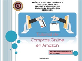 REPÚBLICA BOLIVARIANA DE VENEZUELA
UNIVERSIDAD FERMIN TORO
FACULTAD DE ADMINISTRACIÓN
EDUCACIÓN A DISTANCIA-SAIA
SEDE MÉRIDA.
Tutorial de
Compras Online
en Amazon
Emily Fabiola Uzcategui Araque.
C.I. 22.656.952.
Febrero, 2016.
 