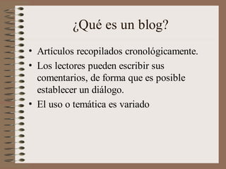 ¿Qué es un blog?
• Artículos recopilados cronológicamente.
• Los lectores pueden escribir sus
  comentarios, de forma que es posible
  establecer un diálogo.
• El uso o temática es variado
 