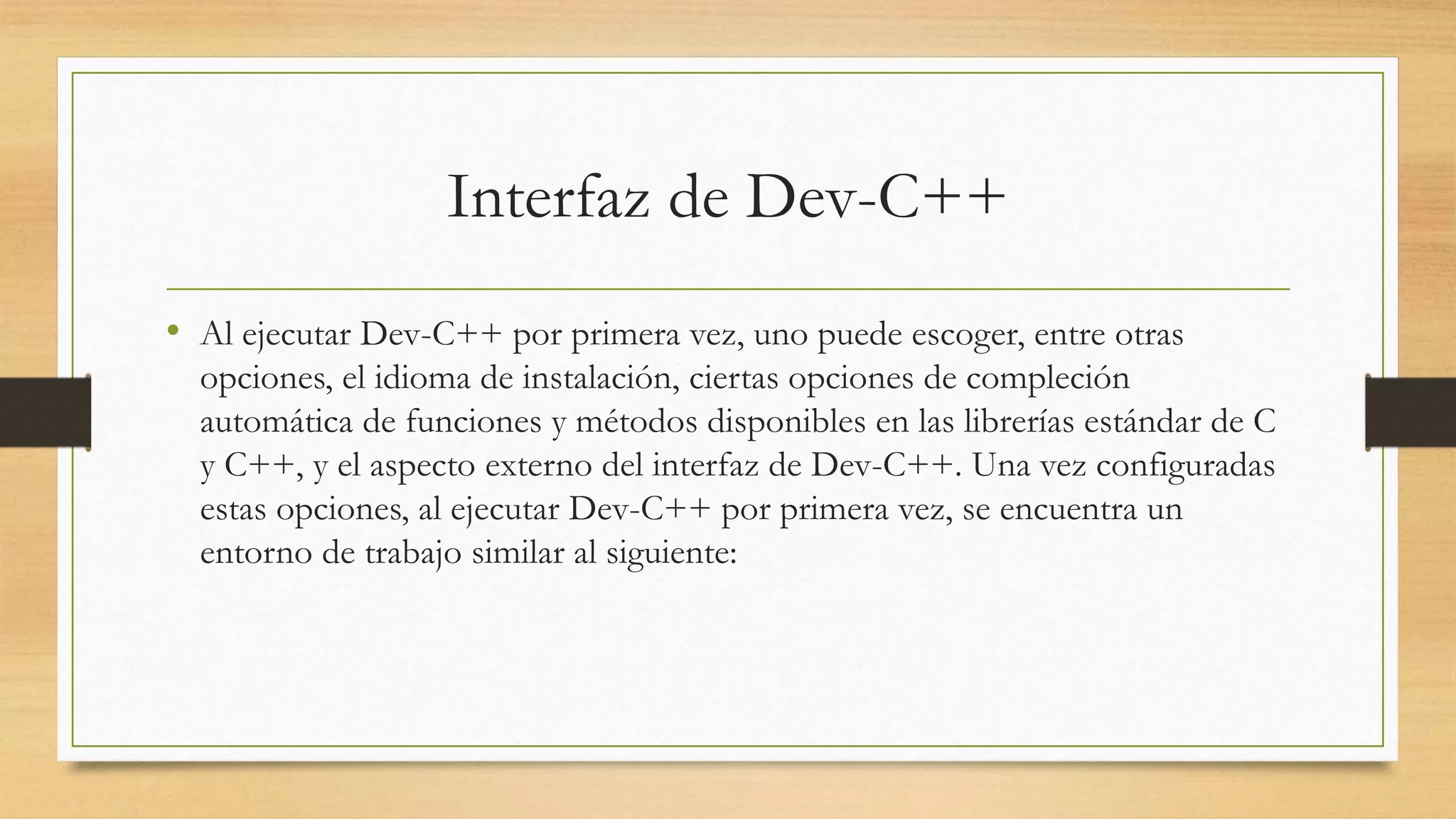 Interfaz de Dev-C++
• Al ejecutar Dev-C++ por primera vez, uno puede escoger, entre otras
opciones, el idioma de instalación, ciertas opciones de compleción
automática de funciones y métodos disponibles en las librerías estándar de C
y C++, y el aspecto externo del interfaz de Dev-C++. Una vez configuradas
estas opciones, al ejecutar Dev-C++ por primera vez, se encuentra un
entorno de trabajo similar al siguiente:
 