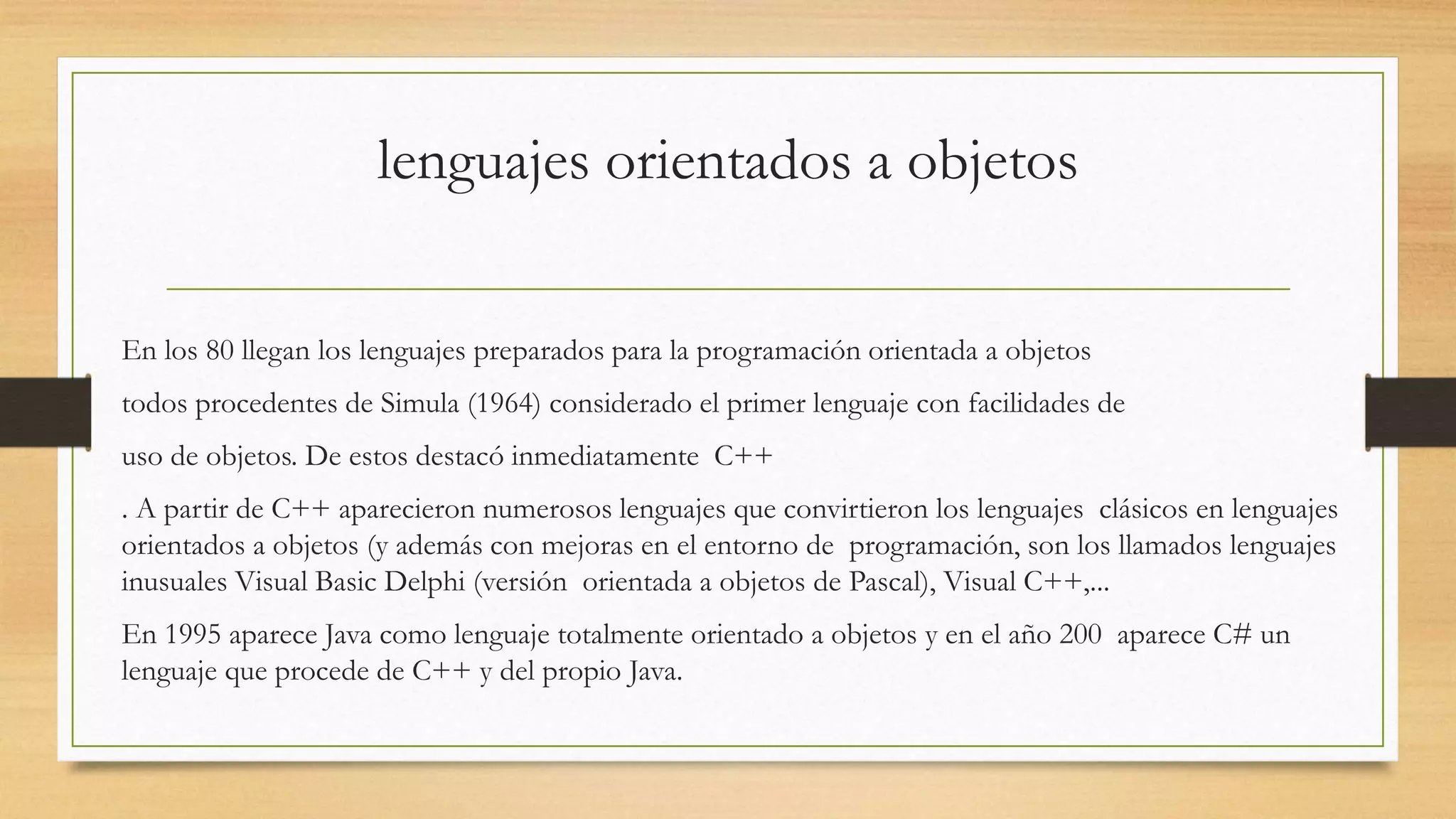 lenguajes orientados a objetos
En los 80 llegan los lenguajes preparados para la programación orientada a objetos
todos procedentes de Simula (1964) considerado el primer lenguaje con facilidades de
uso de objetos. De estos destacó inmediatamente C++
. A partir de C++ aparecieron numerosos lenguajes que convirtieron los lenguajes clásicos en lenguajes
orientados a objetos (y además con mejoras en el entorno de programación, son los llamados lenguajes
inusuales Visual Basic Delphi (versión orientada a objetos de Pascal), Visual C++,...
En 1995 aparece Java como lenguaje totalmente orientado a objetos y en el año 200 aparece C# un
lenguaje que procede de C++ y del propio Java.
 