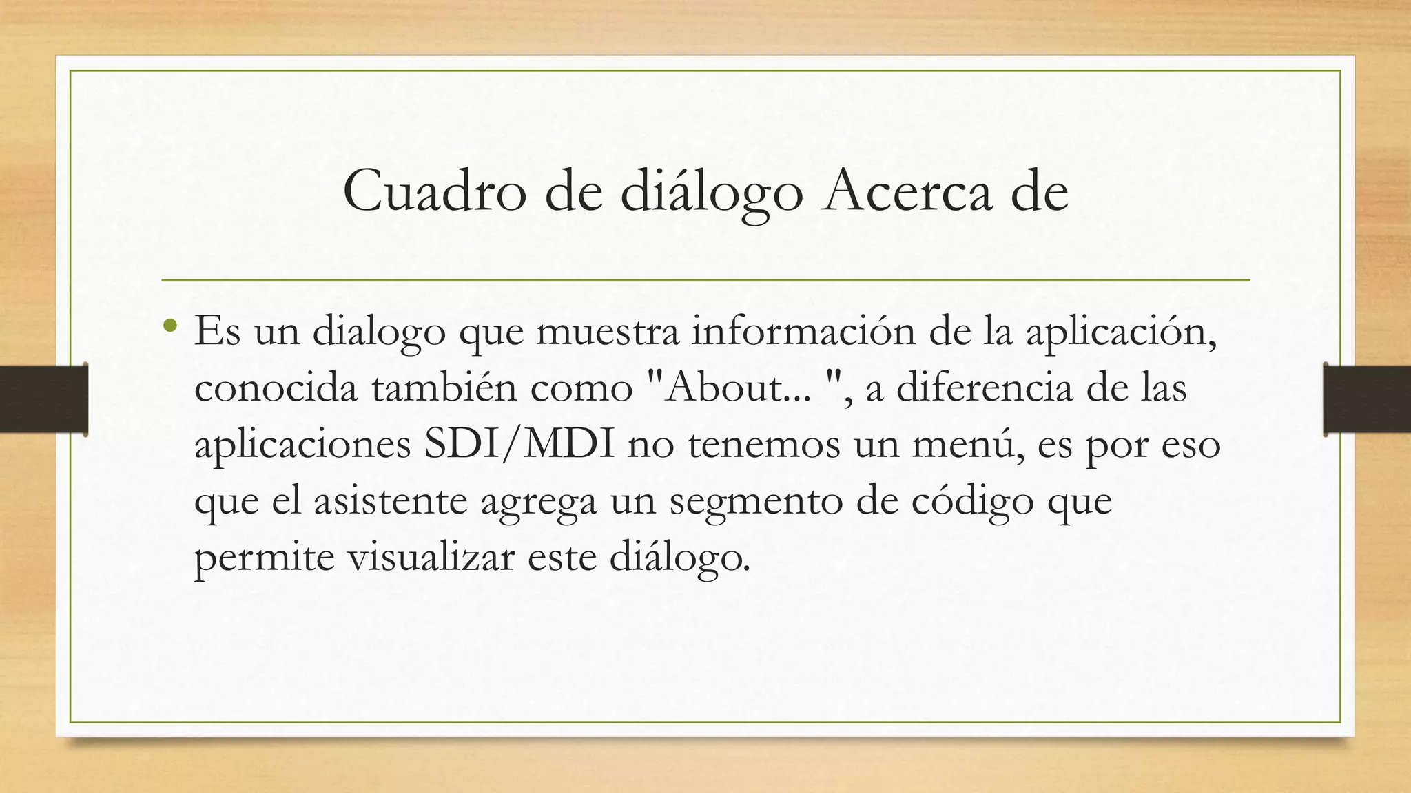 Cuadro de diálogo Acerca de
• Es un dialogo que muestra información de la aplicación,
conocida también como "About... ", a diferencia de las
aplicaciones SDI/MDI no tenemos un menú, es por eso
que el asistente agrega un segmento de código que
permite visualizar este diálogo.
 