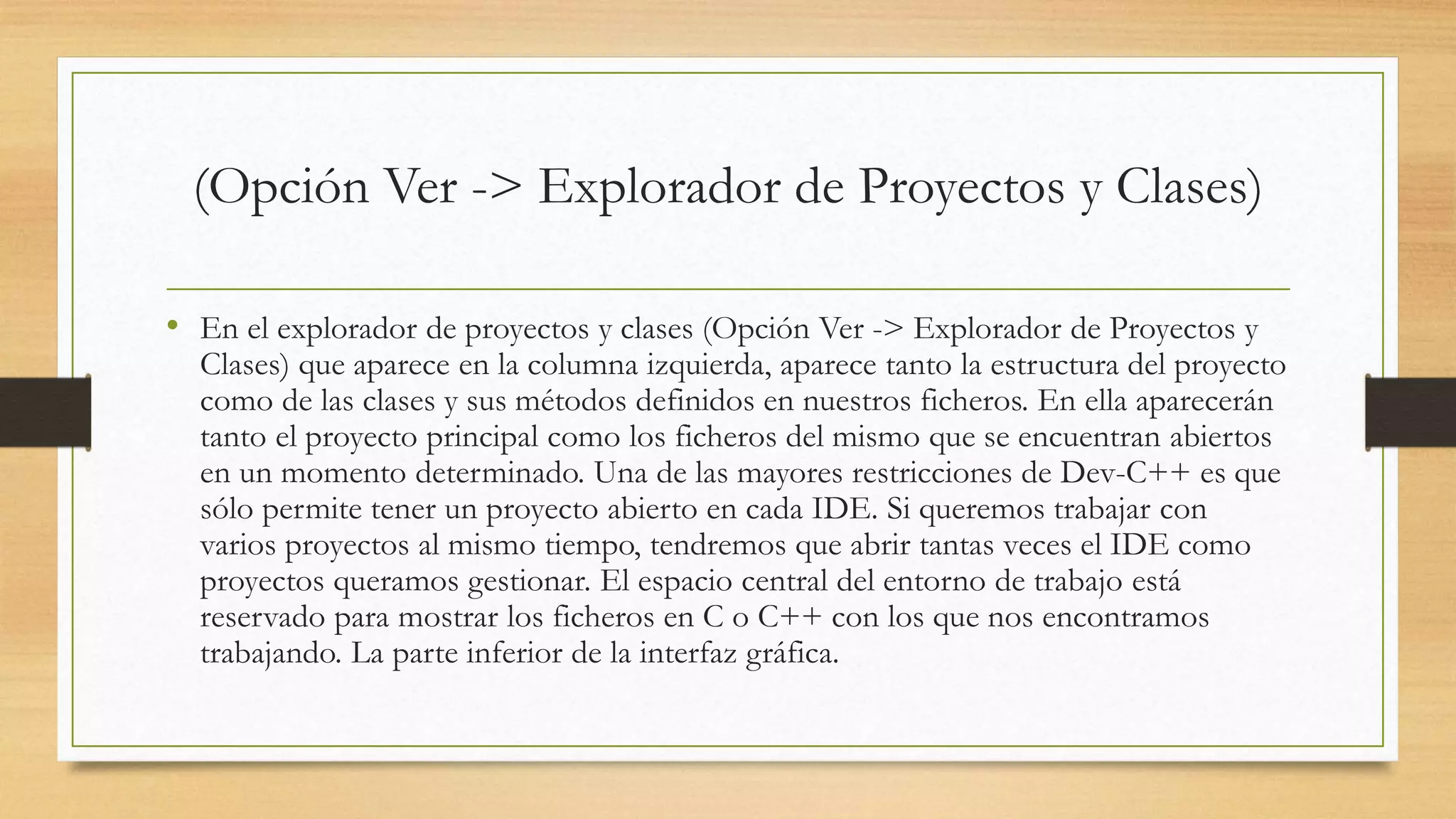 (Opción Ver -> Explorador de Proyectos y Clases)
• En el explorador de proyectos y clases (Opción Ver -> Explorador de Proyectos y
Clases) que aparece en la columna izquierda, aparece tanto la estructura del proyecto
como de las clases y sus métodos definidos en nuestros ficheros. En ella aparecerán
tanto el proyecto principal como los ficheros del mismo que se encuentran abiertos
en un momento determinado. Una de las mayores restricciones de Dev-C++ es que
sólo permite tener un proyecto abierto en cada IDE. Si queremos trabajar con
varios proyectos al mismo tiempo, tendremos que abrir tantas veces el IDE como
proyectos queramos gestionar. El espacio central del entorno de trabajo está
reservado para mostrar los ficheros en C o C++ con los que nos encontramos
trabajando. La parte inferior de la interfaz gráfica.
 