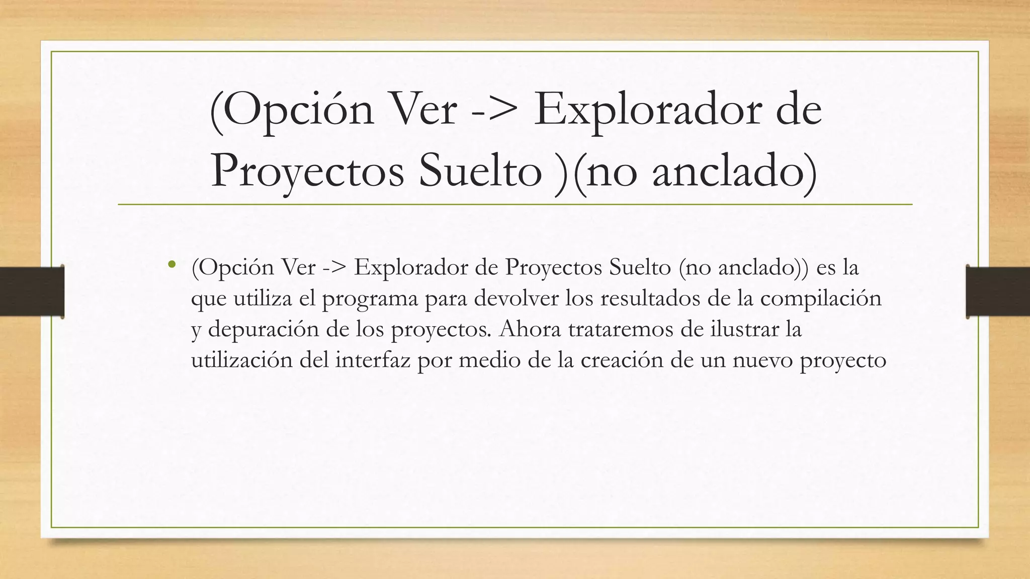 (Opción Ver -> Explorador de
Proyectos Suelto )(no anclado)
• (Opción Ver -> Explorador de Proyectos Suelto (no anclado)) es la
que utiliza el programa para devolver los resultados de la compilación
y depuración de los proyectos. Ahora trataremos de ilustrar la
utilización del interfaz por medio de la creación de un nuevo proyecto
 