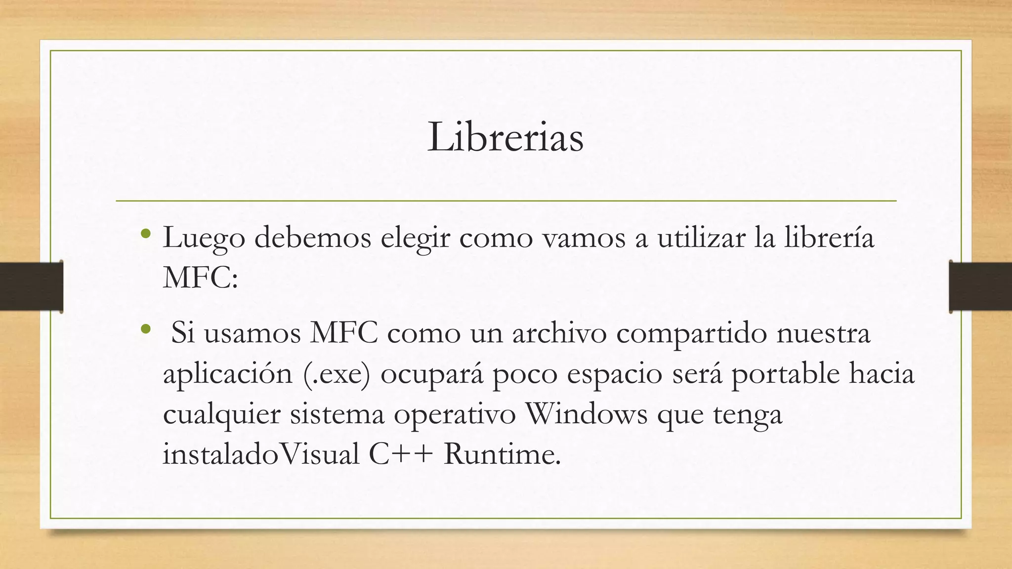 Librerias
• Luego debemos elegir como vamos a utilizar la librería
MFC:
• Si usamos MFC como un archivo compartido nuestra
aplicación (.exe) ocupará poco espacio será portable hacia
cualquier sistema operativo Windows que tenga
instaladoVisual C++ Runtime.
 
