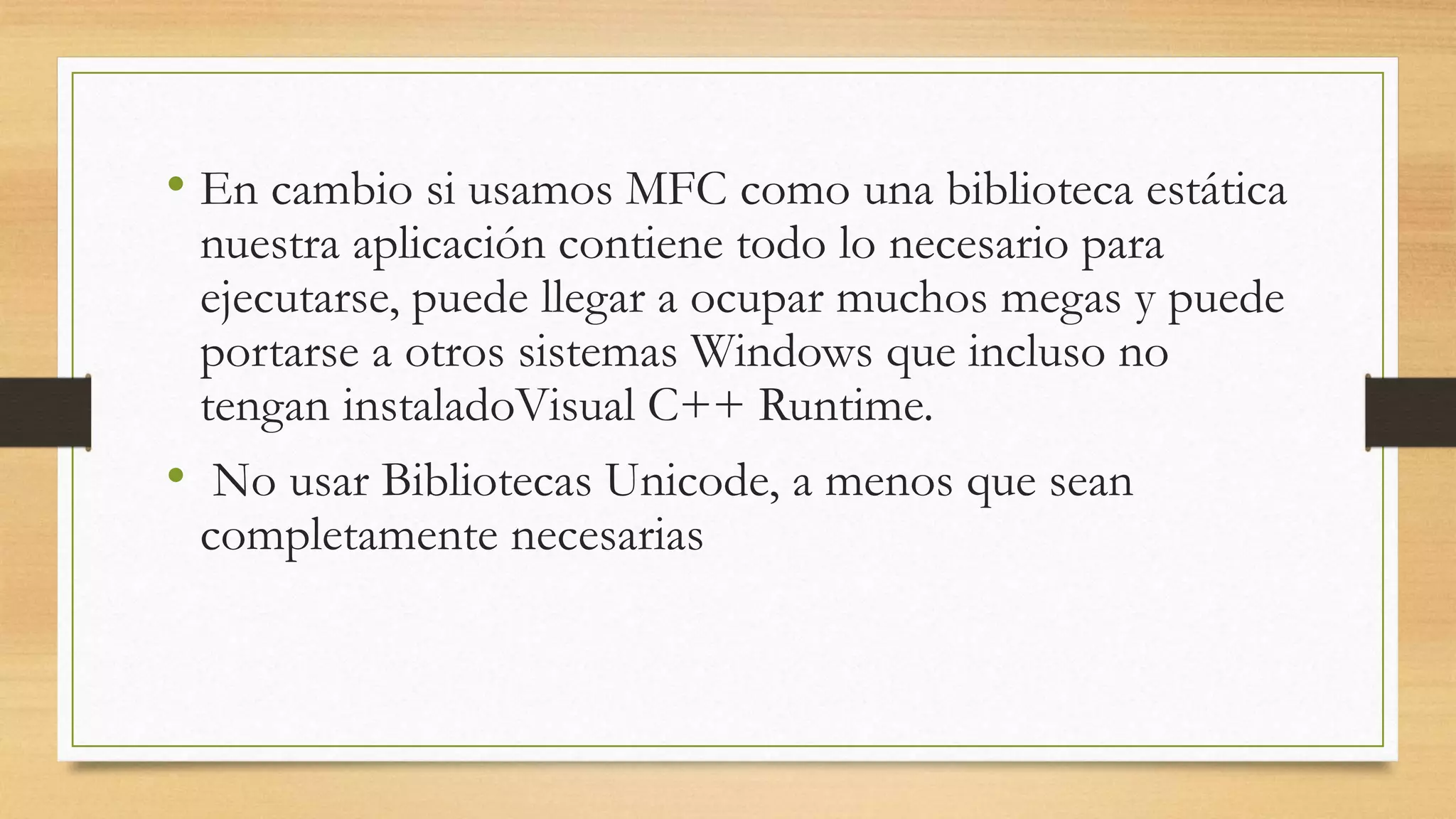 • En cambio si usamos MFC como una biblioteca estática
nuestra aplicación contiene todo lo necesario para
ejecutarse, puede llegar a ocupar muchos megas y puede
portarse a otros sistemas Windows que incluso no
tengan instaladoVisual C++ Runtime.
• No usar Bibliotecas Unicode, a menos que sean
completamente necesarias
 