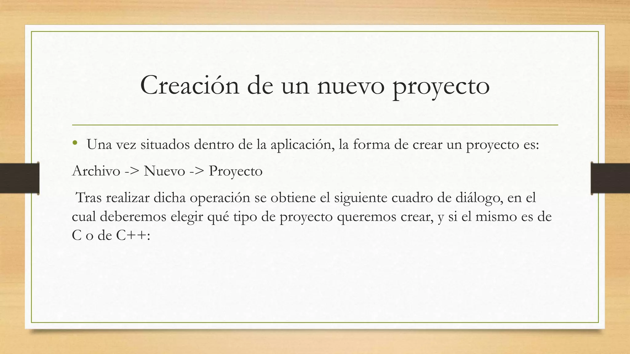 Creación de un nuevo proyecto
• Una vez situados dentro de la aplicación, la forma de crear un proyecto es:
Archivo -> Nuevo -> Proyecto
Tras realizar dicha operación se obtiene el siguiente cuadro de diálogo, en el
cual deberemos elegir qué tipo de proyecto queremos crear, y si el mismo es de
C o de C++:
 