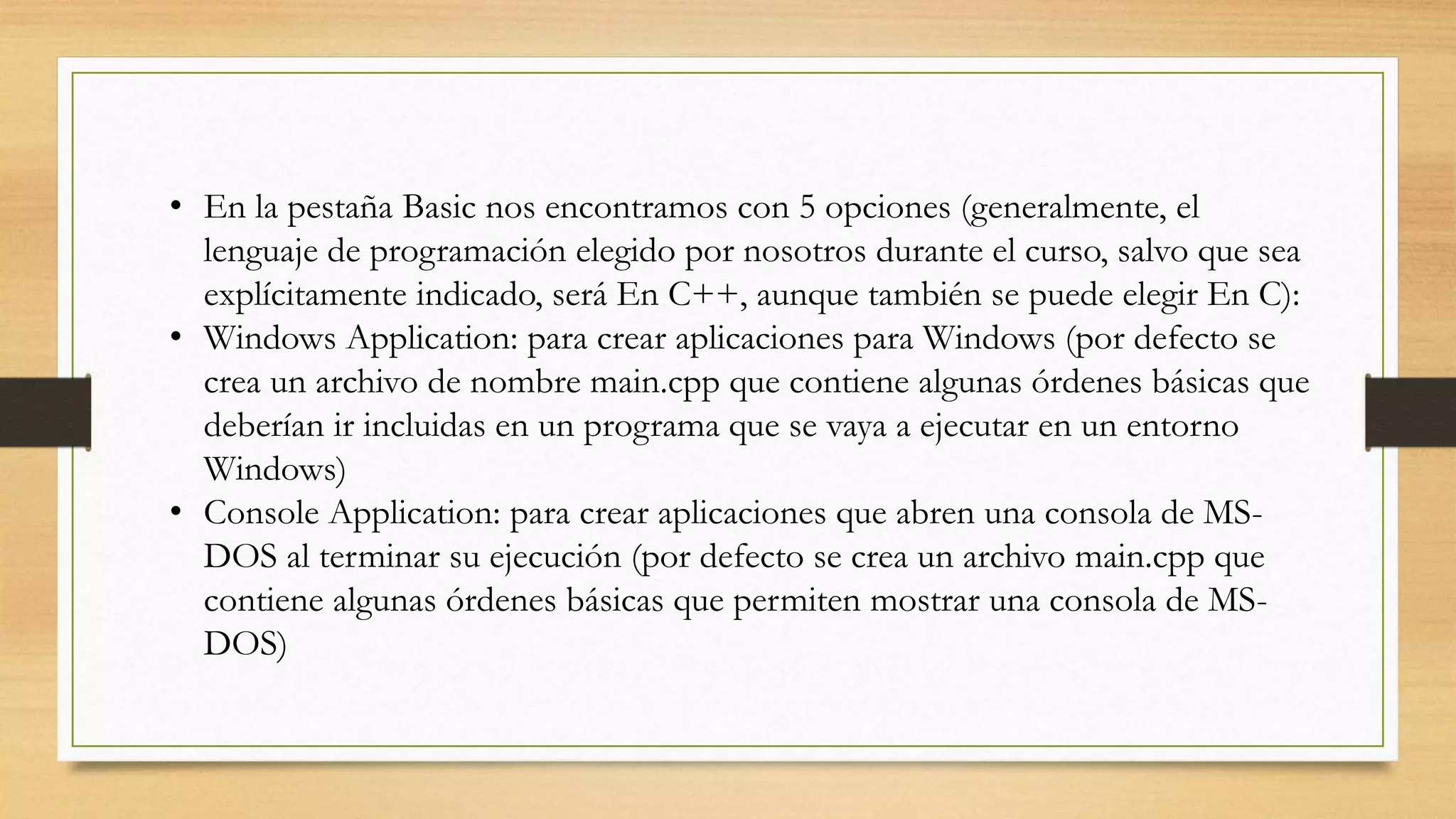 • En la pestaña Basic nos encontramos con 5 opciones (generalmente, el
lenguaje de programación elegido por nosotros durante el curso, salvo que sea
explícitamente indicado, será En C++, aunque también se puede elegir En C):
• Windows Application: para crear aplicaciones para Windows (por defecto se
crea un archivo de nombre main.cpp que contiene algunas órdenes básicas que
deberían ir incluidas en un programa que se vaya a ejecutar en un entorno
Windows)
• Console Application: para crear aplicaciones que abren una consola de MS-
DOS al terminar su ejecución (por defecto se crea un archivo main.cpp que
contiene algunas órdenes básicas que permiten mostrar una consola de MS-
DOS)
 