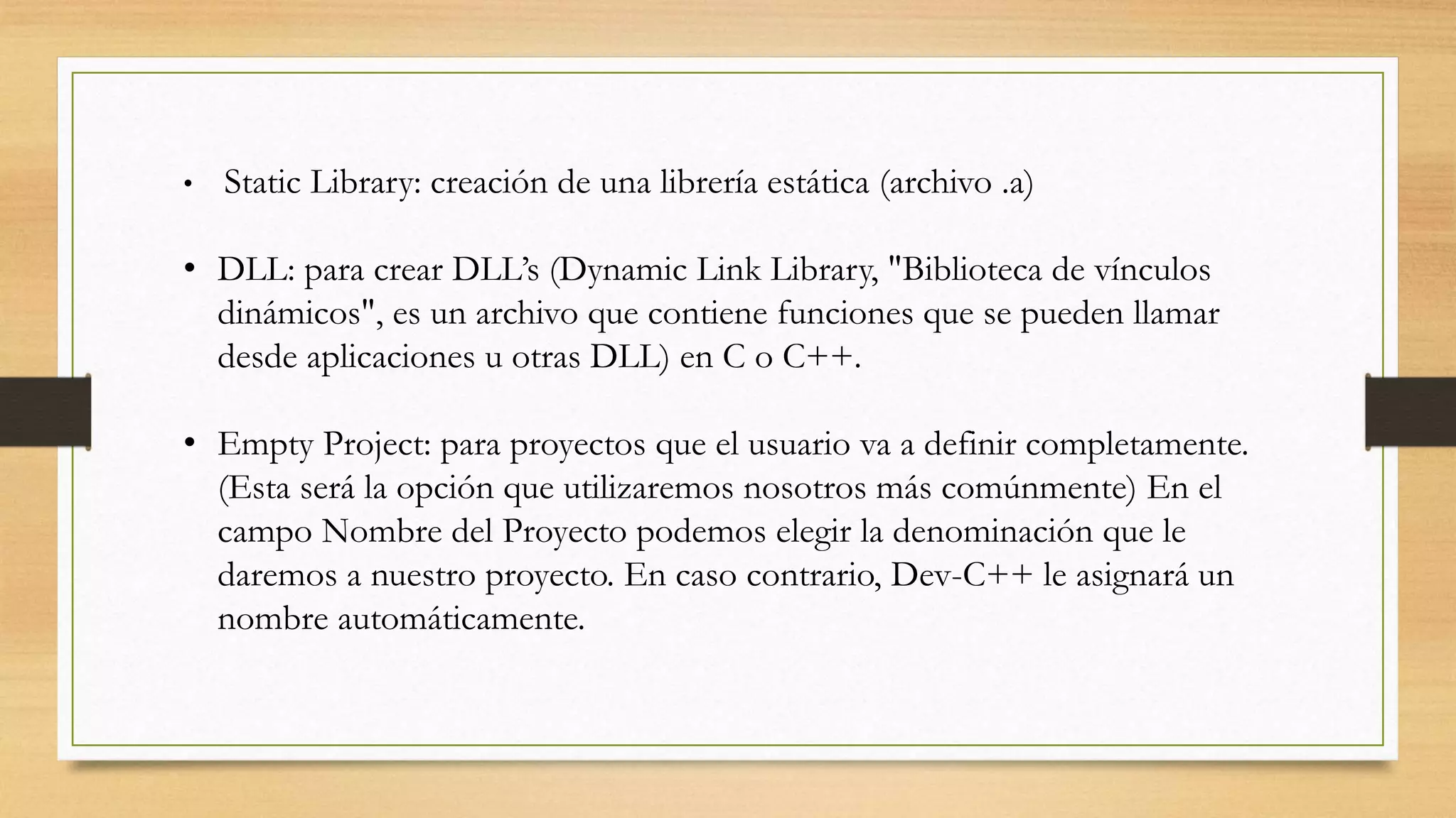 • Static Library: creación de una librería estática (archivo .a)
• DLL: para crear DLL’s (Dynamic Link Library, "Biblioteca de vínculos
dinámicos", es un archivo que contiene funciones que se pueden llamar
desde aplicaciones u otras DLL) en C o C++.
• Empty Project: para proyectos que el usuario va a definir completamente.
(Esta será la opción que utilizaremos nosotros más comúnmente) En el
campo Nombre del Proyecto podemos elegir la denominación que le
daremos a nuestro proyecto. En caso contrario, Dev-C++ le asignará un
nombre automáticamente.
 