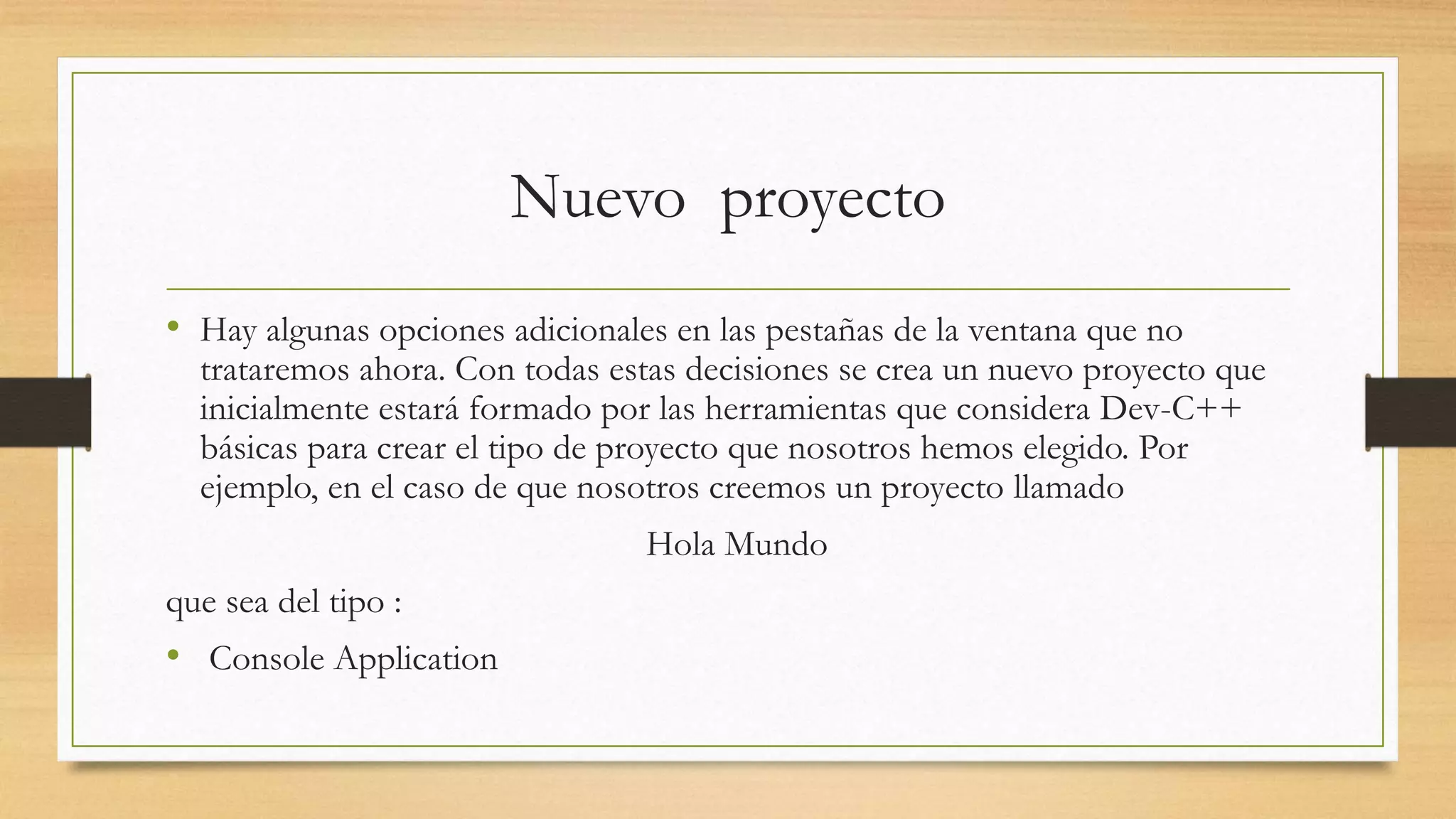 Nuevo proyecto
• Hay algunas opciones adicionales en las pestañas de la ventana que no
trataremos ahora. Con todas estas decisiones se crea un nuevo proyecto que
inicialmente estará formado por las herramientas que considera Dev-C++
básicas para crear el tipo de proyecto que nosotros hemos elegido. Por
ejemplo, en el caso de que nosotros creemos un proyecto llamado
Hola Mundo
que sea del tipo :
• Console Application
 