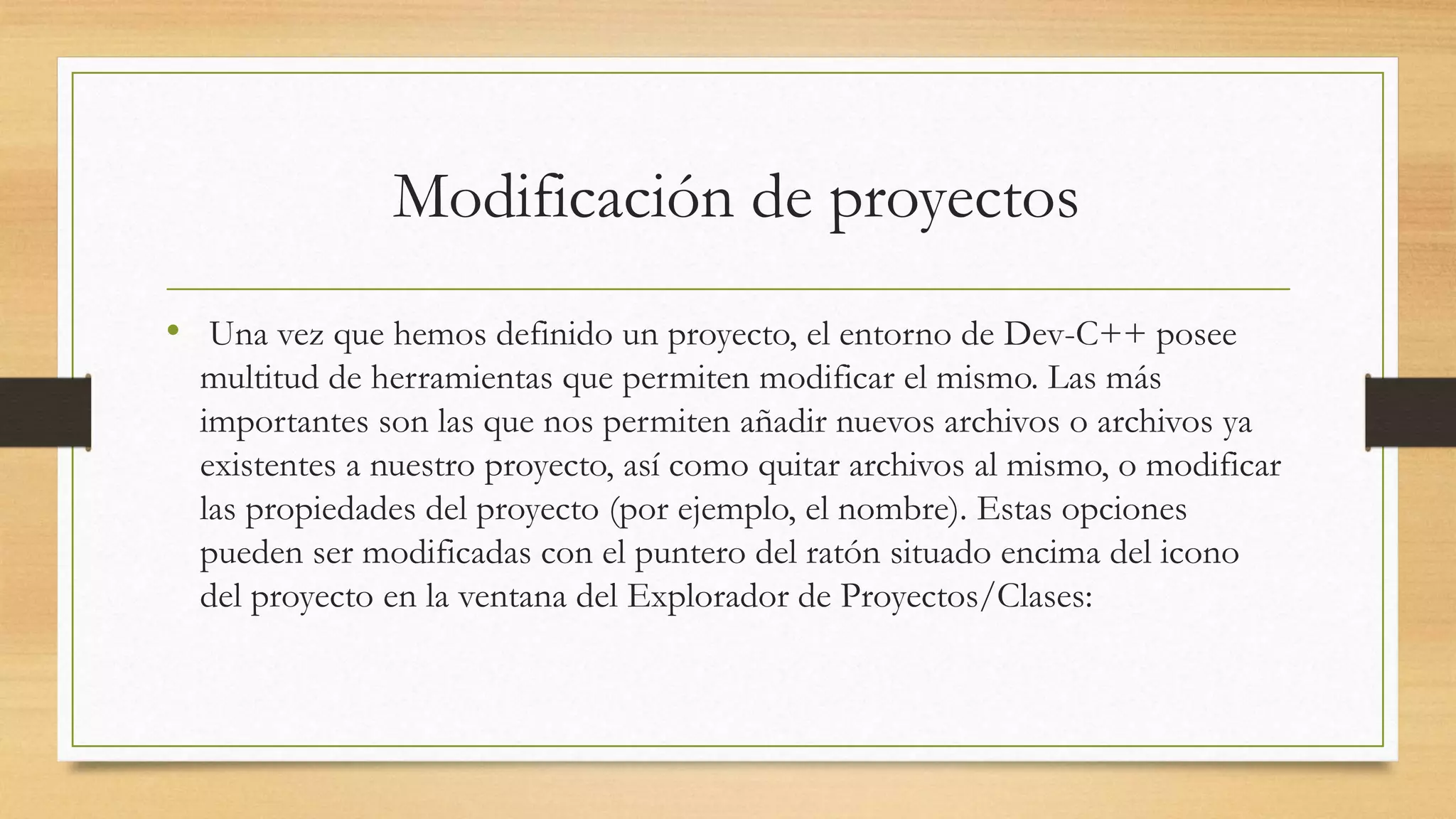Modificación de proyectos
• Una vez que hemos definido un proyecto, el entorno de Dev-C++ posee
multitud de herramientas que permiten modificar el mismo. Las más
importantes son las que nos permiten añadir nuevos archivos o archivos ya
existentes a nuestro proyecto, así como quitar archivos al mismo, o modificar
las propiedades del proyecto (por ejemplo, el nombre). Estas opciones
pueden ser modificadas con el puntero del ratón situado encima del icono
del proyecto en la ventana del Explorador de Proyectos/Clases:
 