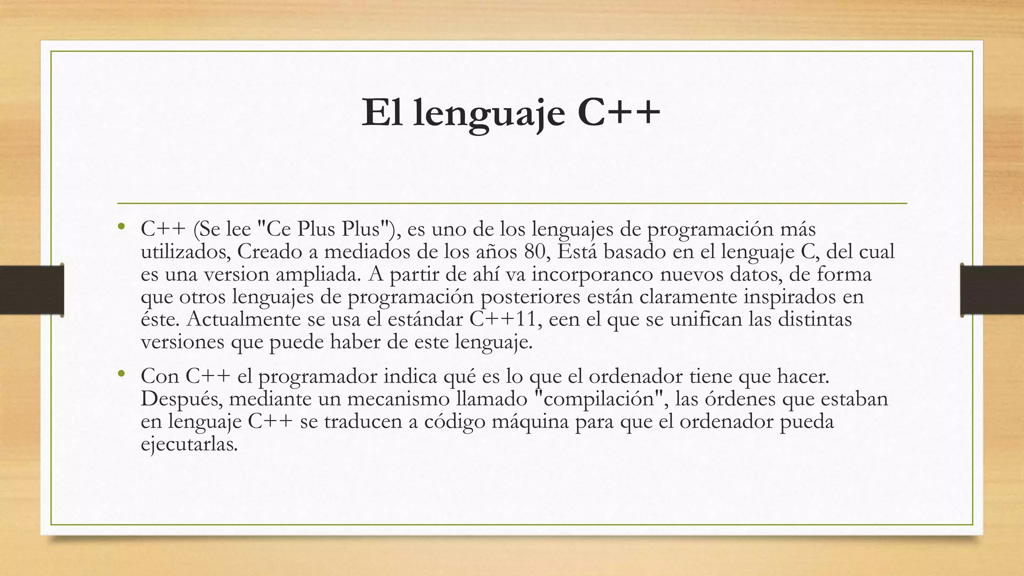 El lenguaje C++
• C++ (Se lee "Ce Plus Plus"), es uno de los lenguajes de programación más
utilizados, Creado a mediados de los años 80, Está basado en el lenguaje C, del cual
es una version ampliada. A partir de ahí va incorporanco nuevos datos, de forma
que otros lenguajes de programación posteriores están claramente inspirados en
éste. Actualmente se usa el estándar C++11, een el que se unifican las distintas
versiones que puede haber de este lenguaje.
• Con C++ el programador indica qué es lo que el ordenador tiene que hacer.
Después, mediante un mecanismo llamado "compilación", las órdenes que estaban
en lenguaje C++ se traducen a código máquina para que el ordenador pueda
ejecutarlas.
 