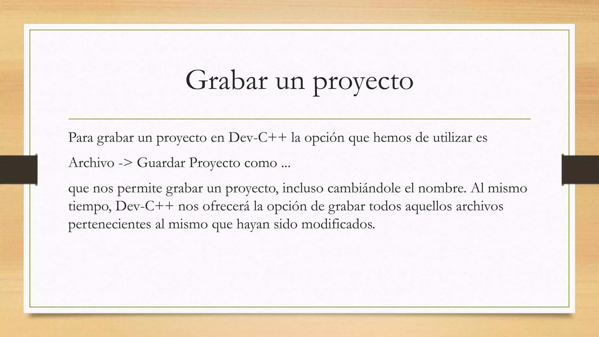 Grabar un proyecto
Para grabar un proyecto en Dev-C++ la opción que hemos de utilizar es
Archivo -> Guardar Proyecto como ...
que nos permite grabar un proyecto, incluso cambiándole el nombre. Al mismo
tiempo, Dev-C++ nos ofrecerá la opción de grabar todos aquellos archivos
pertenecientes al mismo que hayan sido modificados.
 