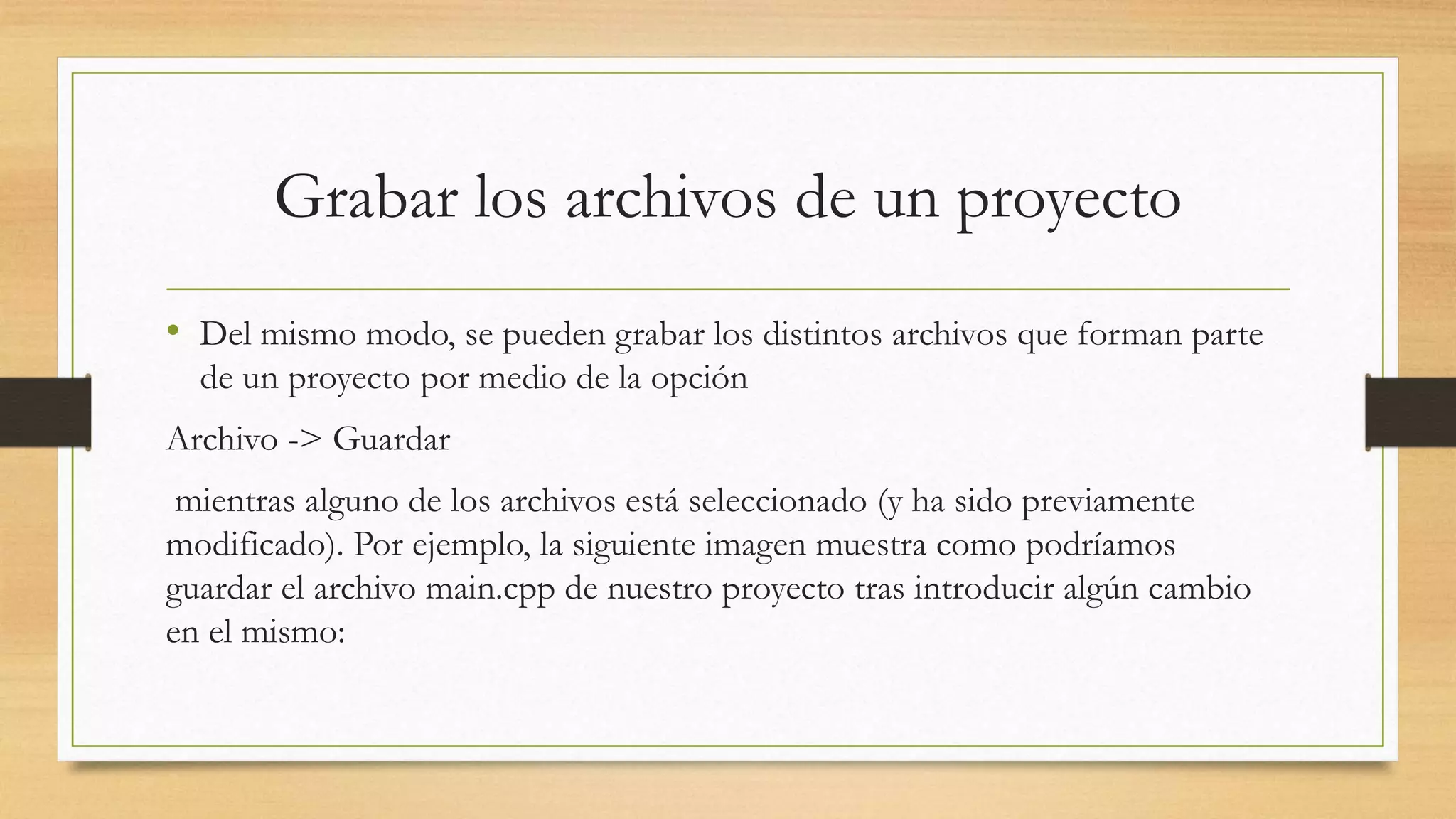 Grabar los archivos de un proyecto
• Del mismo modo, se pueden grabar los distintos archivos que forman parte
de un proyecto por medio de la opción
Archivo -> Guardar
mientras alguno de los archivos está seleccionado (y ha sido previamente
modificado). Por ejemplo, la siguiente imagen muestra como podríamos
guardar el archivo main.cpp de nuestro proyecto tras introducir algún cambio
en el mismo:
 