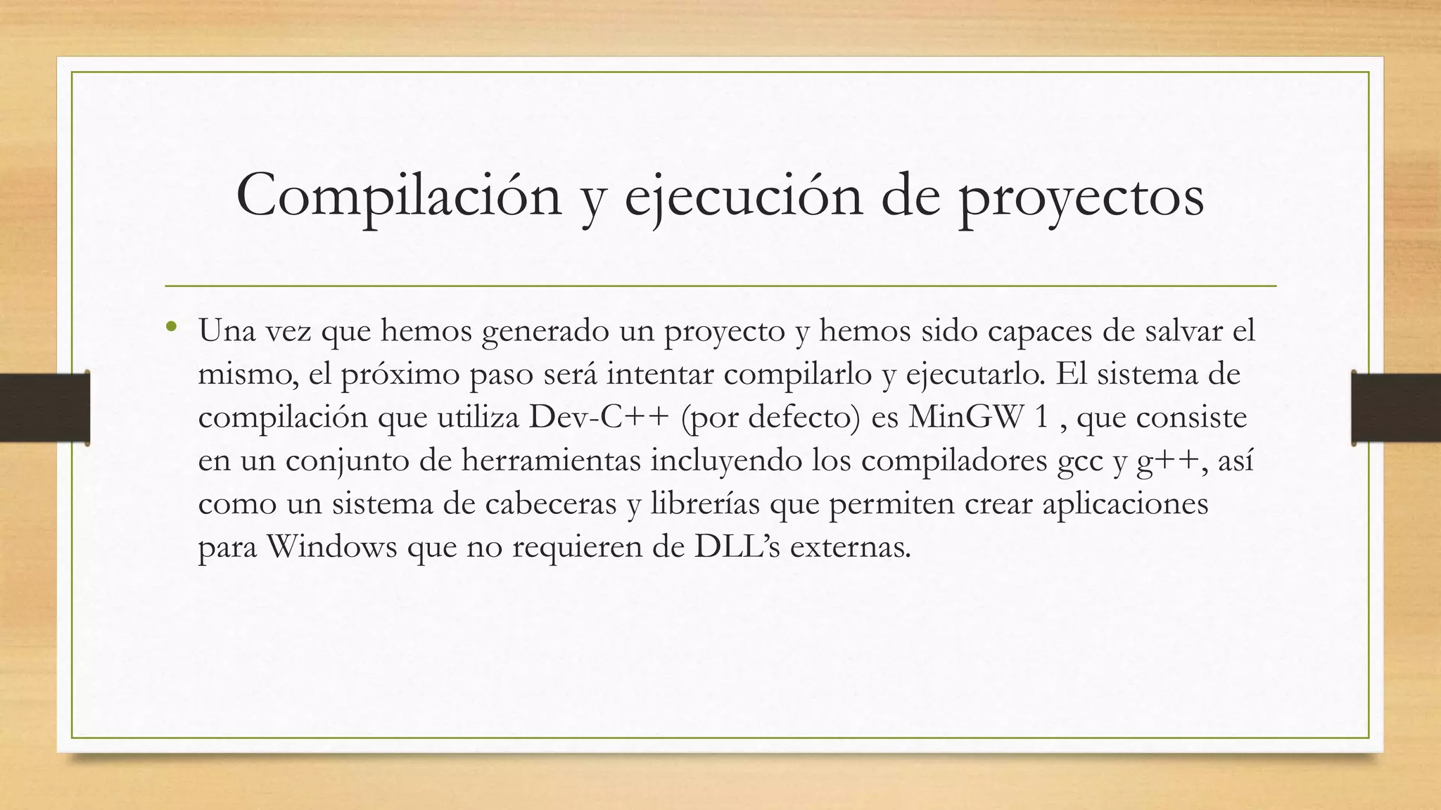Compilación y ejecución de proyectos
• Una vez que hemos generado un proyecto y hemos sido capaces de salvar el
mismo, el próximo paso será intentar compilarlo y ejecutarlo. El sistema de
compilación que utiliza Dev-C++ (por defecto) es MinGW 1 , que consiste
en un conjunto de herramientas incluyendo los compiladores gcc y g++, así
como un sistema de cabeceras y librerías que permiten crear aplicaciones
para Windows que no requieren de DLL’s externas.
 